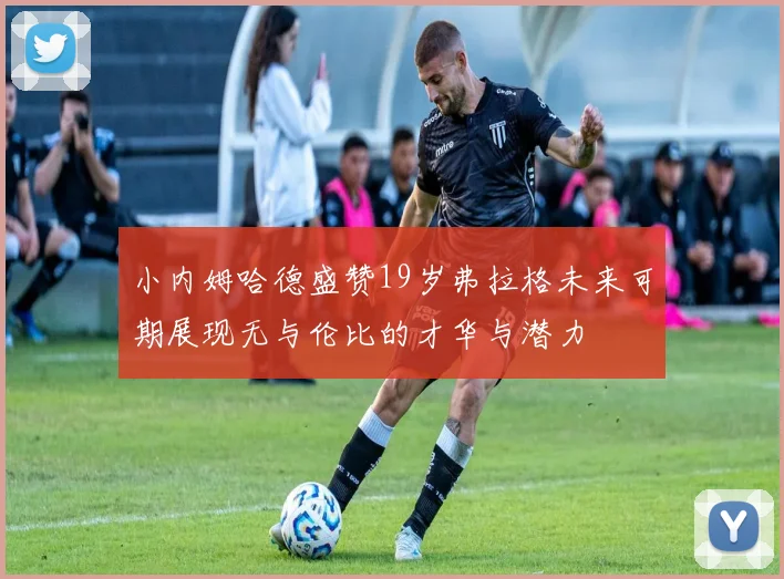小内姆哈德盛赞19岁弗拉格未来可期展现无与伦比的才华与潜力