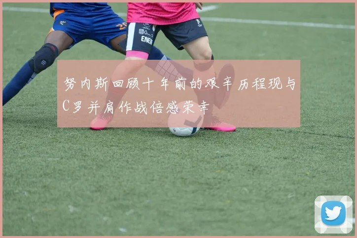 努内斯回顾十年前的艰辛历程现与C罗并肩作战倍感荣幸