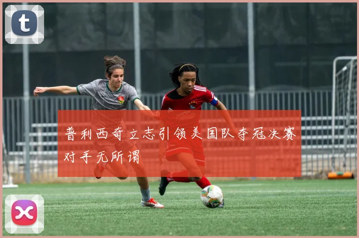 普利西奇立志引领美国队夺冠决赛对手无所谓