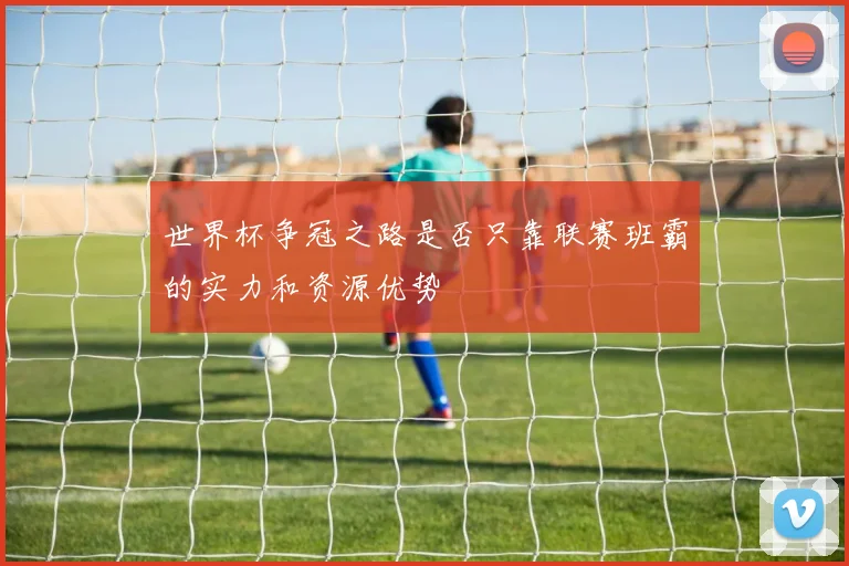 世界杯争冠之路是否只靠联赛班霸的实力和资源优势