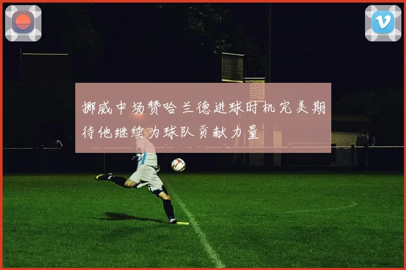 挪威中场赞哈兰德进球时机完美期待他继续为球队贡献力量