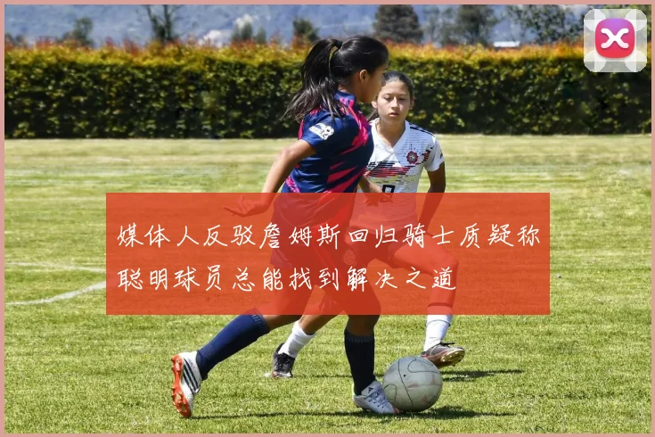 媒体人反驳詹姆斯回归骑士质疑称聪明球员总能找到解决之道