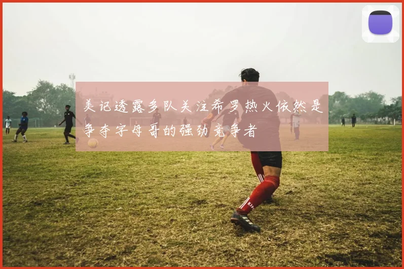 美记透露多队关注希罗热火依然是争夺字母哥的强劲竞争者