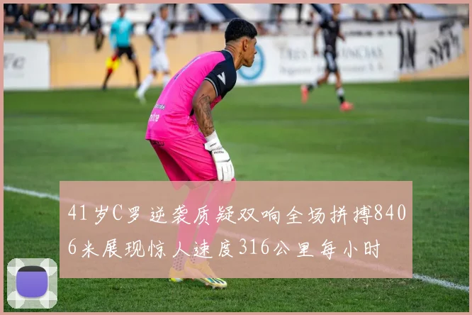 41岁C罗逆袭质疑双响全场拼搏8406米展现惊人速度316公里每小时