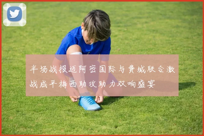 半场战报迈阿密国际与费城联合激战成平梅西助攻助力双响盛宴