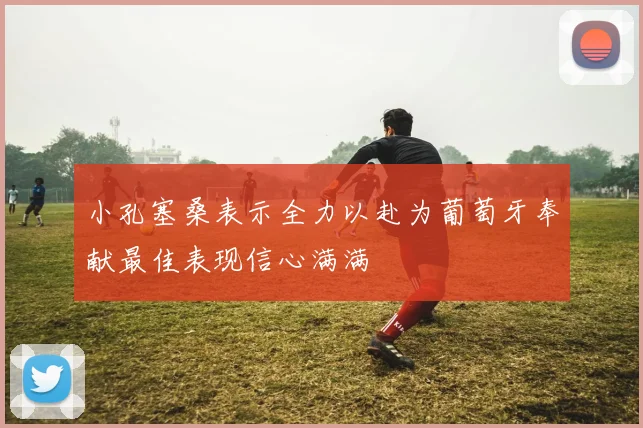 小孔塞桑表示全力以赴为葡萄牙奉献最佳表现信心满满