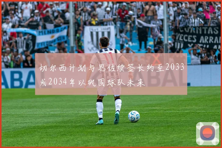 切尔西计划与恩佐续签长约至2033或2034年以巩固球队未来