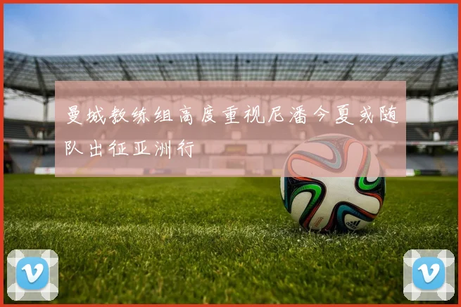 曼城教练组高度重视尼潘今夏或随队出征亚洲行