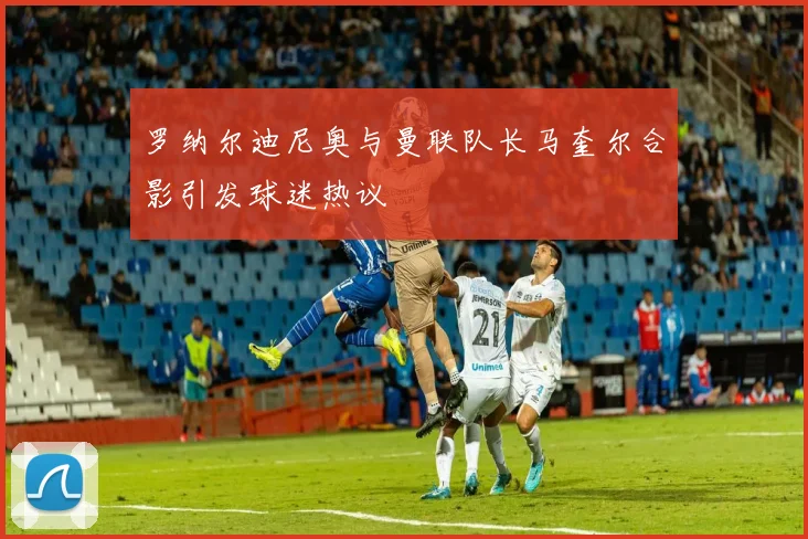 罗纳尔迪尼奥与曼联队长马奎尔合影引发球迷热议