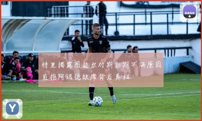 特里揭露图赫尔对斯彭斯不满原因直指阿诺德缺席背后真相
