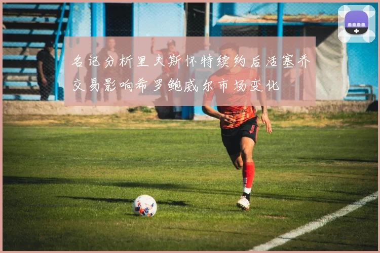 名记分析里夫斯怀特续约后活塞乔交易影响希罗鲍威尔市场变化