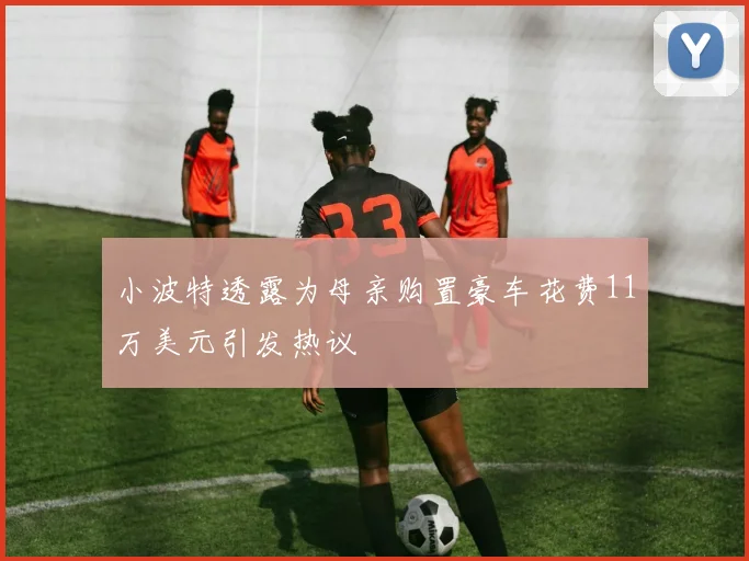 小波特透露为母亲购置豪车花费11万美元引发热议