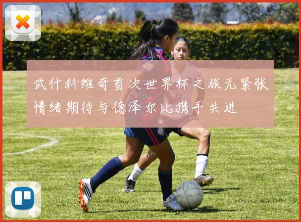 武什科维奇首次世界杯之旅无紧张情绪期待与德泽尔比携手共进