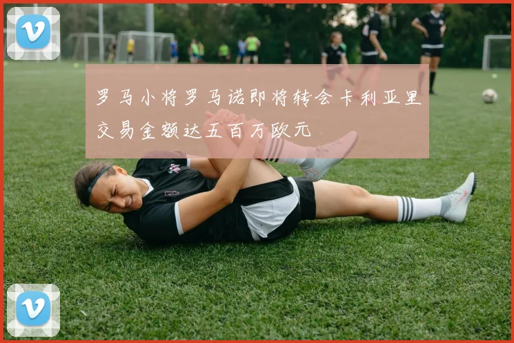 罗马小将罗马诺即将转会卡利亚里交易金额达五百万欧元