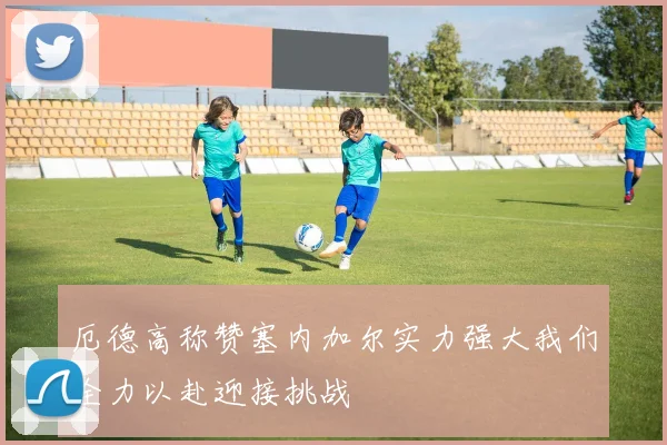 厄德高称赞塞内加尔实力强大我们全力以赴迎接挑战
