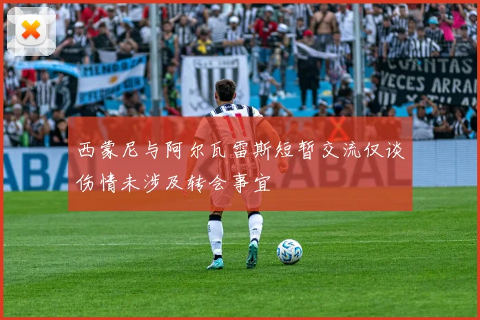 西蒙尼与阿尔瓦雷斯短暂交流仅谈伤情未涉及转会事宜