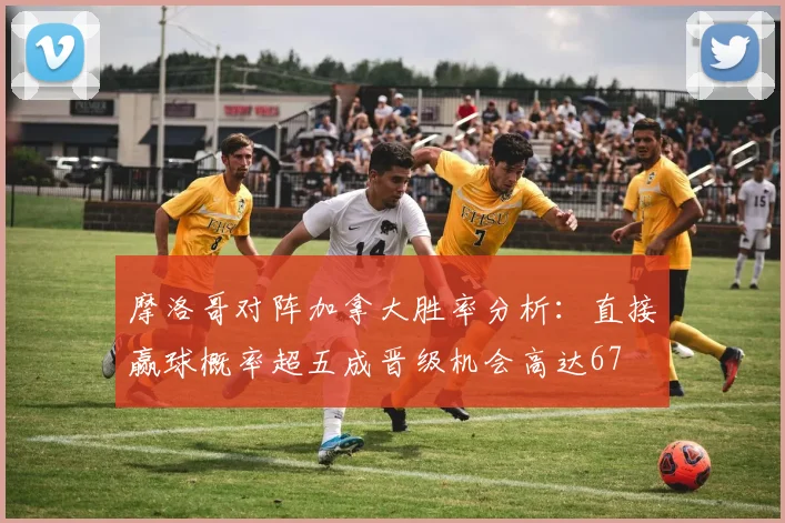 摩洛哥对阵加拿大胜率分析：直接赢球概率超五成晋级机会高达67