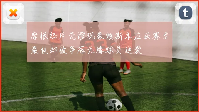 摩根怒斥荒谬现象赖斯本应获赛季最佳却被争冠无缘球员逆袭