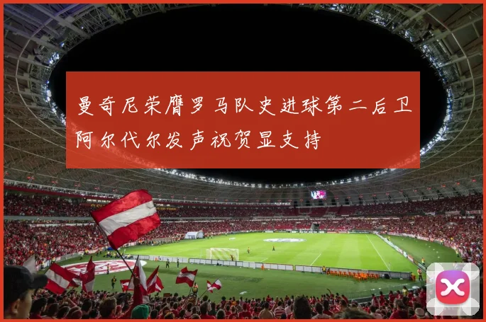 曼奇尼荣膺罗马队史进球第二后卫阿尔代尔发声祝贺显支持