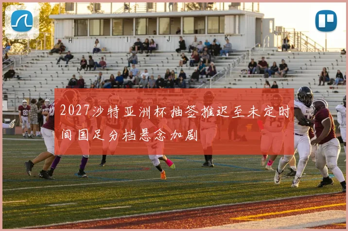 2027沙特亚洲杯抽签推迟至未定时间国足分档悬念加剧
