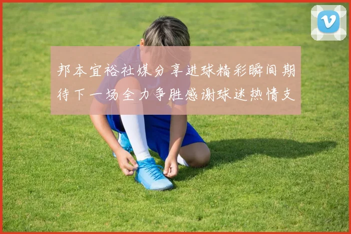 邦本宜裕社媒分享进球精彩瞬间期待下一场全力争胜感谢球迷热情支持