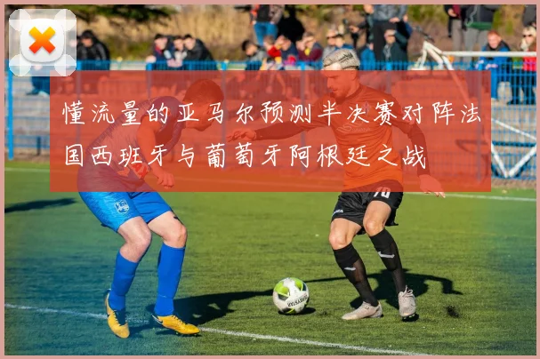 懂流量的亚马尔预测半决赛对阵法国西班牙与葡萄牙阿根廷之战