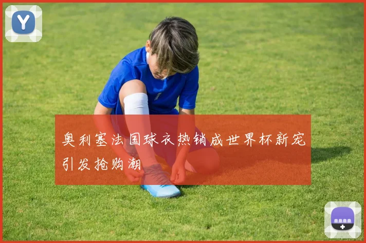 奥利塞法国球衣热销成世界杯新宠引发抢购潮