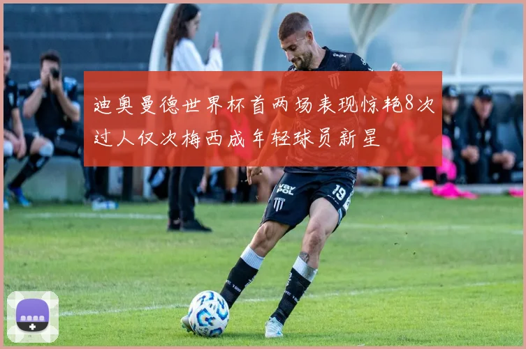 迪奥曼德世界杯首两场表现惊艳8次过人仅次梅西成年轻球员新星