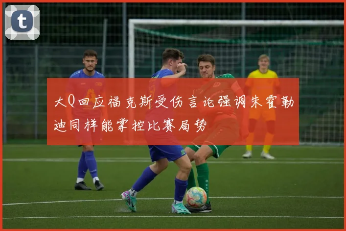大Q回应福克斯受伤言论强调朱霍勒迪同样能掌控比赛局势
