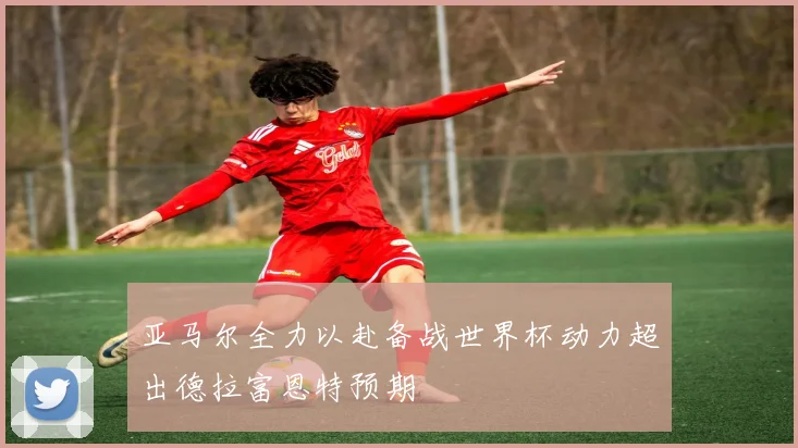 亚马尔全力以赴备战世界杯动力超出德拉富恩特预期