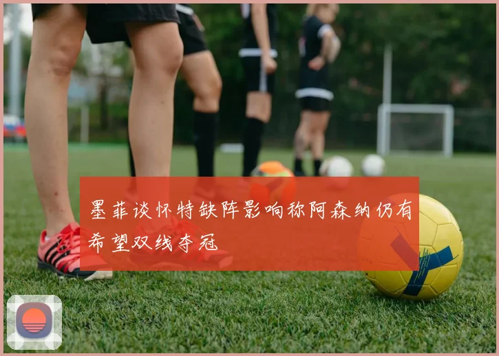 墨菲谈怀特缺阵影响称阿森纳仍有希望双线夺冠