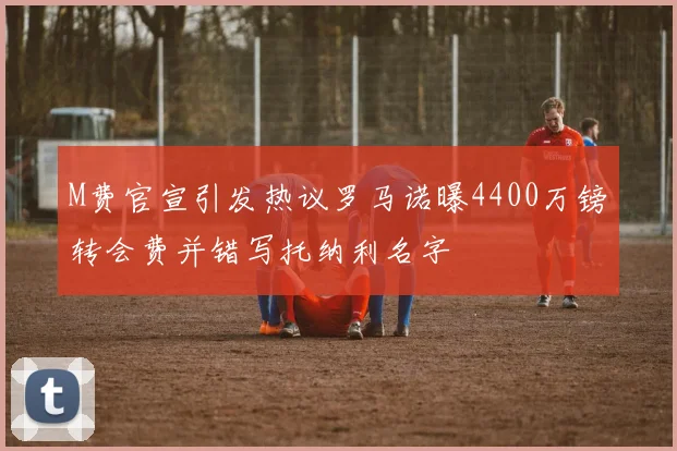 M费官宣引发热议罗马诺曝4400万镑转会费并错写托纳利名字