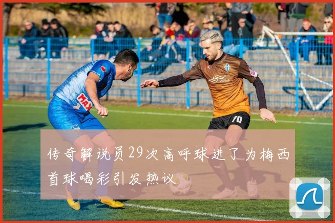 传奇解说员29次高呼球进了为梅西首球喝彩引发热议